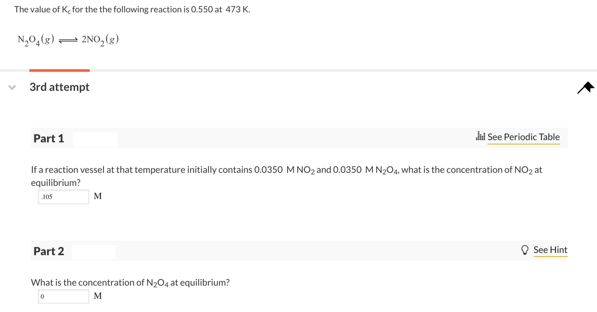 The value of K.for the the following reaction is 0.550 at 473 K.
N2O4(g) = 2NO, (g)
3rd attempt
Part 1
See Periodic Table
If a reaction vessel at that temperature initially contains 0.0350 M NO2 and 0.0350 M N204, what is the concentration of NO2 at
equilibrium?
.105
M
Part 2
O See Hint
What is the concentration of N204 at equilibrium?
M
