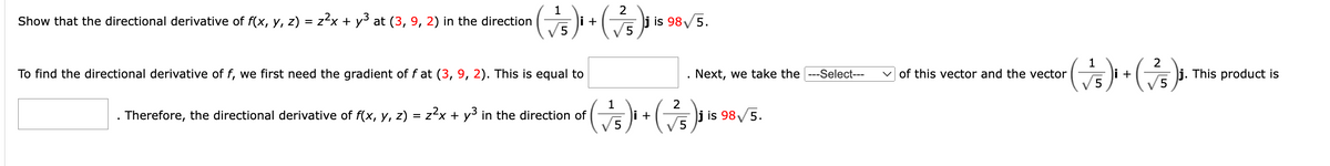 1
2
Show that the directional derivative of f(x, y, z) = z²x + y³ at (3, 9, 2) in the direction ( √5) ₁ + (75) ₁ is
is 98√/5.
To find the directional derivative of f, we first need the gradient of fat (3, 9, 2). This is equal to
Therefore, the directional derivative of f(x, y, z) = z²x + y³ in the direction of
. Next, we take the ---Select---
1
2
( √5)i + (7/5)³ is
is 98√/5.
1
2
( √5)² + (²/5)
i
of this vector and the vector
j. This product is