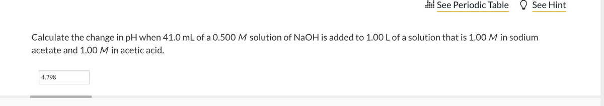 l See Periodic Table O See Hint
Calculate the change in pH when 41.0 mL of a 0.500 M solution of NaOH is added to 1.00 L of a solution that is 1.00 M in sodium
acetate and 1.00 M in acetic acid.
4.798
