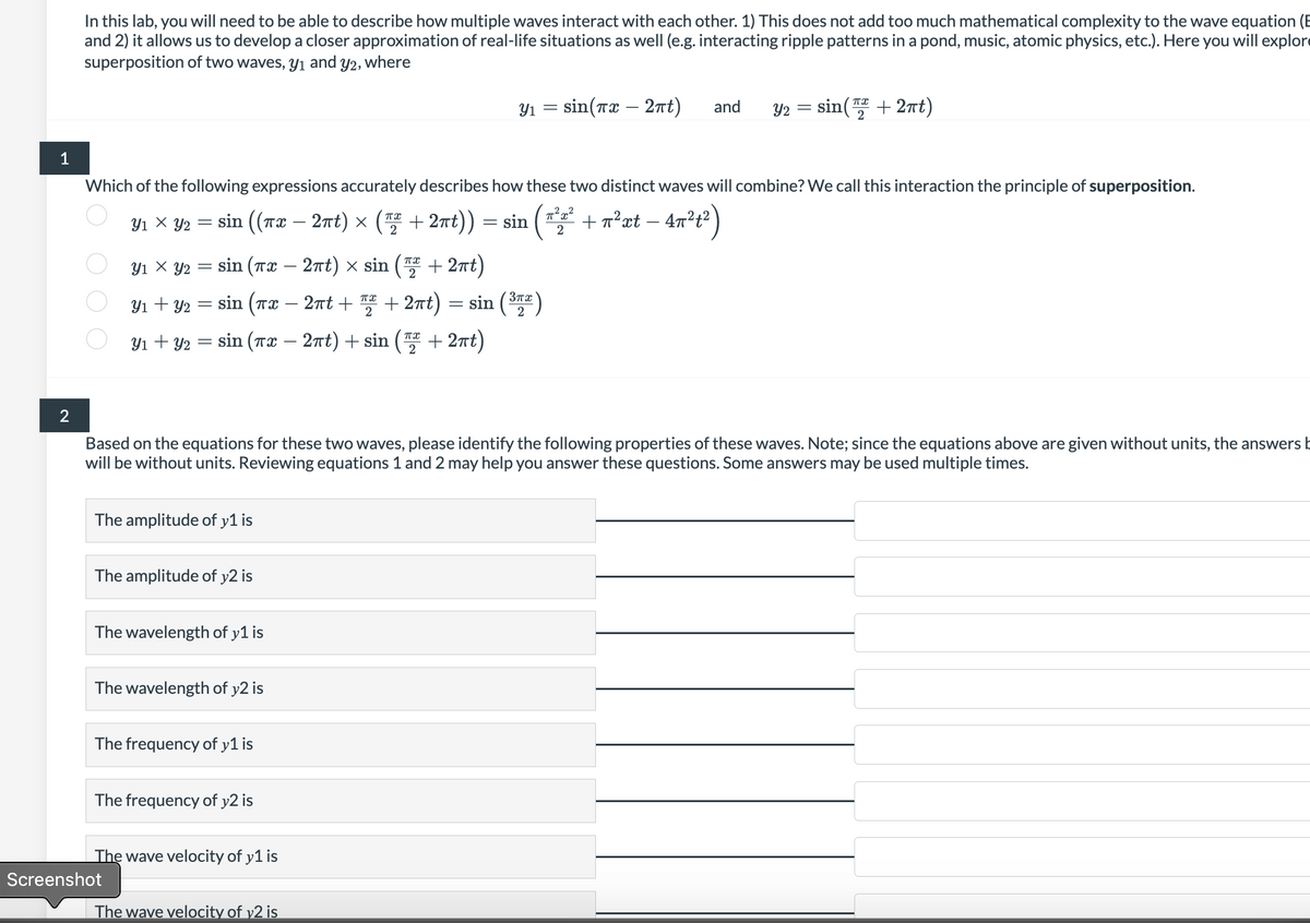 1
2
In this lab, you will need to be able to describe how multiple waves interact with each other. This does not add too much mathematical complexity to the wave equation (B
and 2) it allows us to develop a closer approximation of real-life situations as well (e.g. interacting ripple patterns in a pond, music, atomic physics, etc.). Here you will explor
superposition of two waves, y₁ and y2, where
у1 х уг
Which of the following expressions accurately describes how these two distinct waves will combine? We call this interaction the principle of superposition.
2
= sin
(txt
2
πα
=
sin ((T2 − 27t) × ( +2nt))
2
+2ất)
πα
31 X 2 = sin (Tử – 2nt) × sin (
πX
Y₁ + y₂ = sin (™x - 2πt + ₂ + 2πt)
31+32
The amplitude of y1 is
=
sin (Tæ — 27t) +sin (T2+27t)
The amplitude of y2 is
The wavelength of y1 is
Screenshot
The wavelength of y2 is
The frequency of y1 is
Based on the equations for these two waves, please identify the following properties of these waves. Note; since the equations above are given without units, the answers b
will be without units. Reviewing equations 1 and 2 may help you answer these questions. Some answers may be used multiple times.
The frequency of y2 is
The wave velocity of y1 is
=
Y1 =
The wave velocity of y2 is
sin (³77)
sin(x - 2πt) and Y2 =
sin(+2πt)
+ π²xt - 4π²1²)