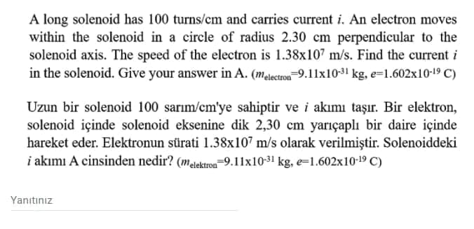 A long solenoid has 100 turns/cm and carries current i. An electron moves
within the solenoid in a circle of radius 2.30 cm perpendicular to the
solenoid axis. The speed of the electron is 1.38x107 m/s. Find the current i
in the solenoid. Give your answer in A. (melectron=9.11x10-31 kg, e=1.602x10-19 C)
Uzun bir solenoid 100 sarım/cm'ye sahiptir ve i akımı taşır. Bir elektron,
solenoid içinde solenoid eksenine dik 2,30 cm yarıçaplı bir daire içinde
hareket eder. Elektronun sürati 1.38x107 m/s olarak verilmiştir. Solenoiddeki
i akımı A cinsinden nedir? (melektron-9.11x10-31 kg, e=1.602x10-19 C)
Yanıtınız
