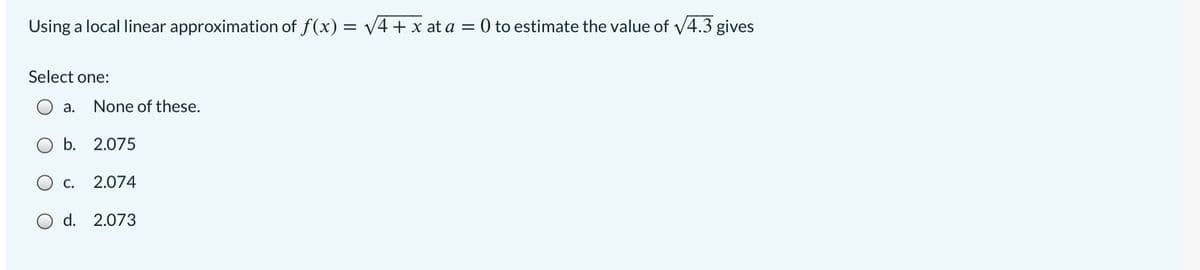 Using a local linear approximation of f(x) = v4 + x at a = 0 to estimate the value of v4.3 gives
Select one:
а.
None of these.
b. 2.075
С.
2.074
O d. 2.073
