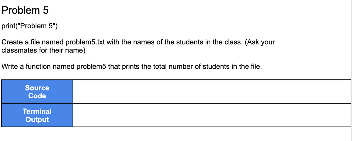 Problem 5
print("Problem 5")
Create a file named problem5.txt with the names of the students in the class. (Ask your
classmates for their name)
Write a function named problem5 that prints the total number of students in the file.
Source
Code
Terminal
Output