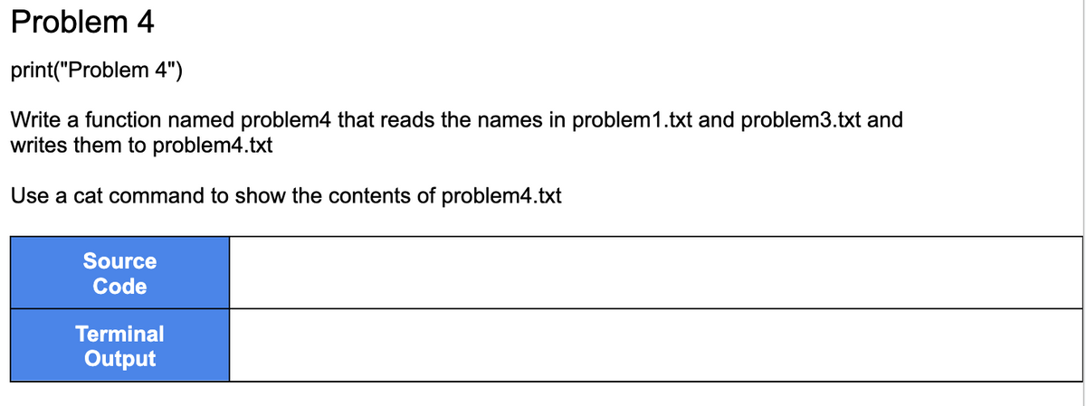 Problem 4
print("Problem 4")
Write a function named problem4 that reads the names in problem 1.txt and problem3.txt and
writes them to problem4.txt
Use a cat command to show the contents of problem4.txt
Source
Code
Terminal
Output