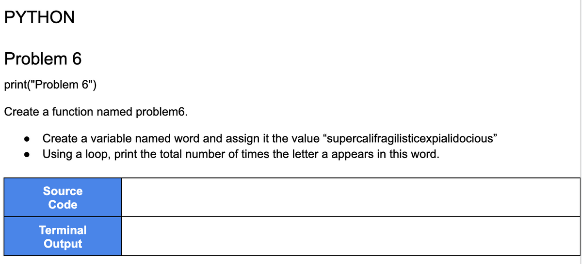 PYTHON
Problem 6
print("Problem 6")
Create a function named problem6.
● Create a variable named word and assign it the value
Using a loop, print the total number of times the letter a appears in this word.
●
Source
Code
"supercalifragilisticexpialidocious"
Terminal
Output