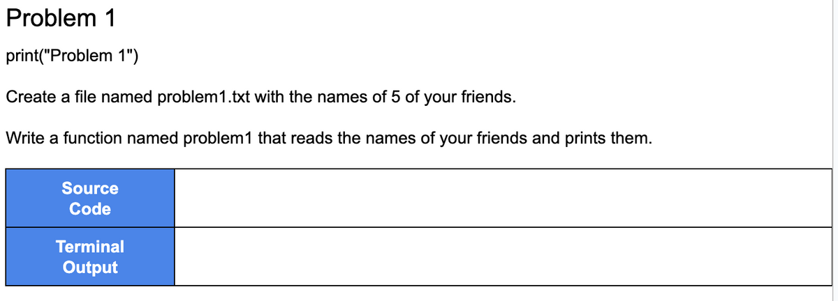 Problem 1
print("Problem 1")
Create a file named problem1.txt with the names of 5 of your friends.
Write a function named problem1 that reads the names of your friends and prints them.
Source
Code
Terminal
Output