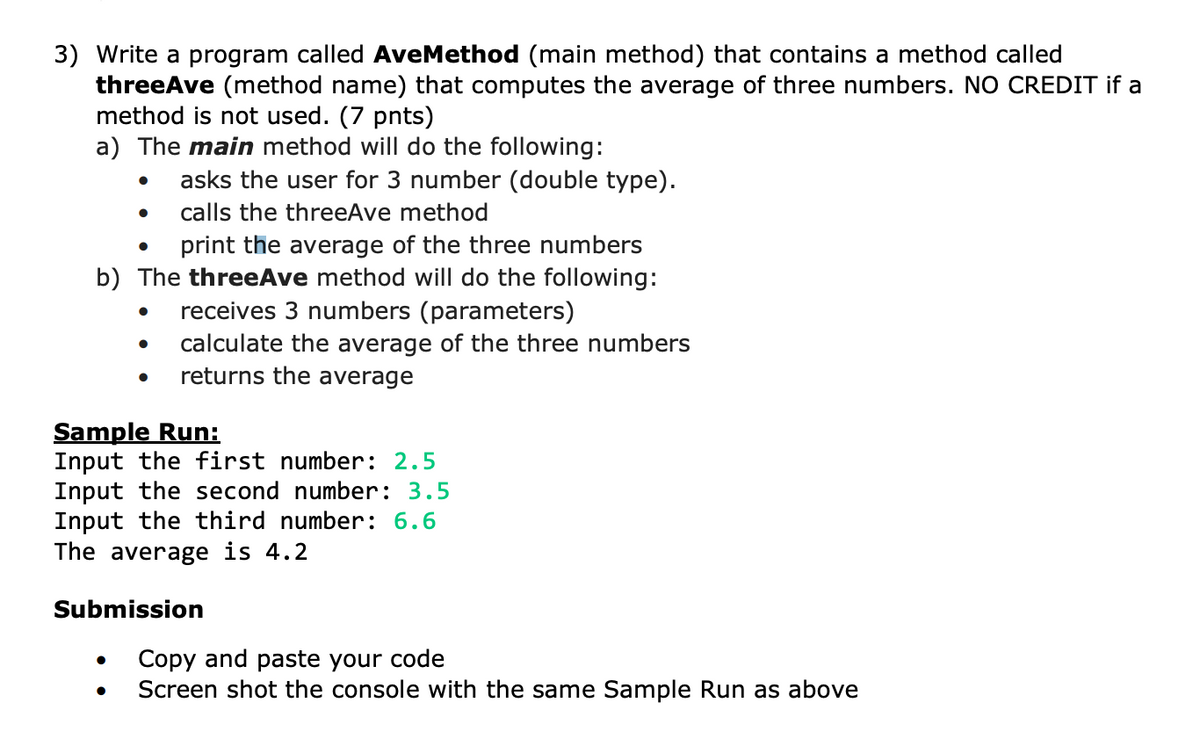 3) Write a program called AveMethod (main method) that contains a method called
threeAve (method name) that computes the average of three numbers. NO CREDIT if a
method is not used. (7 pnts)
a) The main method will do the following:
asks the user for 3 number (double type).
calls the threeAve method
print the average of the three numbers
b) The threeAve method will do the following:
receives 3 numbers (parameters)
calculate the average of the three numbers
returns the average
●
Sample Run:
Input the first number: 2.5
Input the second number: 3.5
Input the third number: 6.6
The average is 4.2
Submission
●
Copy and paste your code
Screen shot the console with the same Sample Run as above