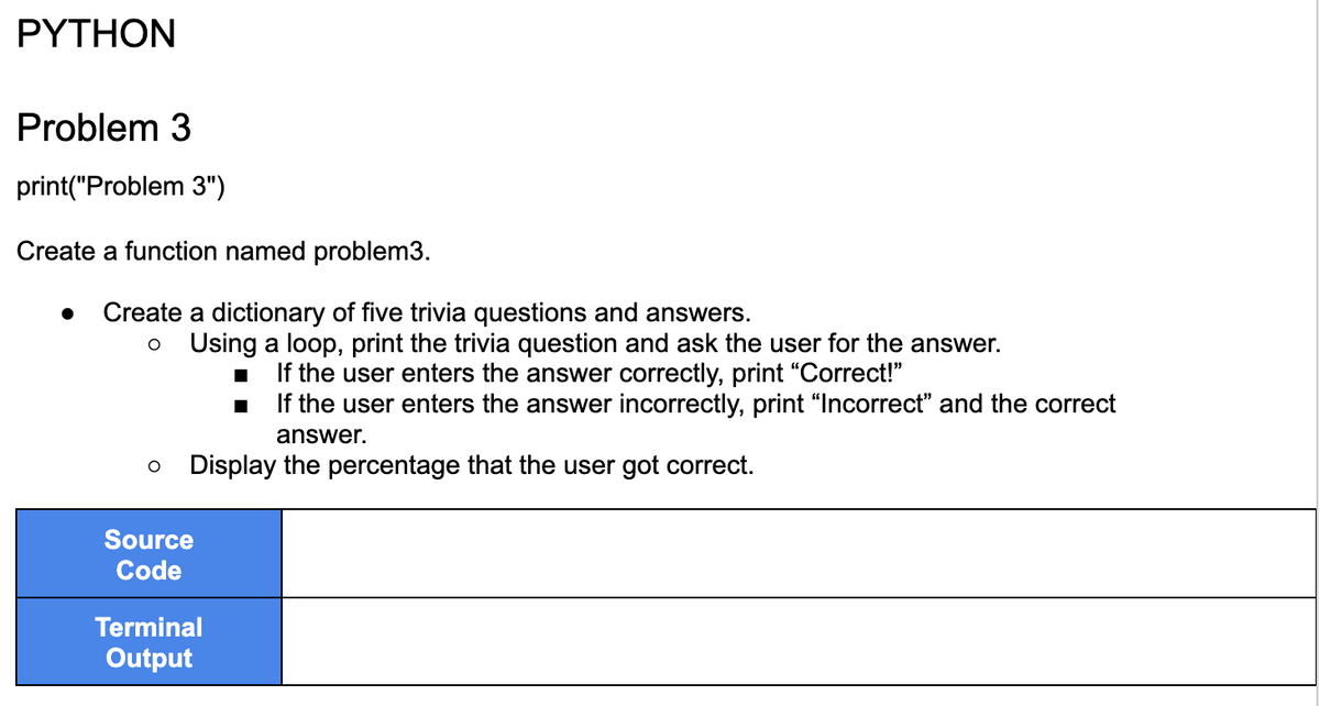 PYTHON
Problem 3
print("Problem 3")
Create a function named problem3.
Create a dictionary of five trivia questions and answers.
O Using a loop, print the trivia question and ask the user for the answer.
If the user enters the answer correctly, print "Correct!"
If the user enters the answer incorrectly, print "Incorrect" and the correct
answer.
Display the percentage that the user got correct.
O
Source
Code
Terminal
Output
■