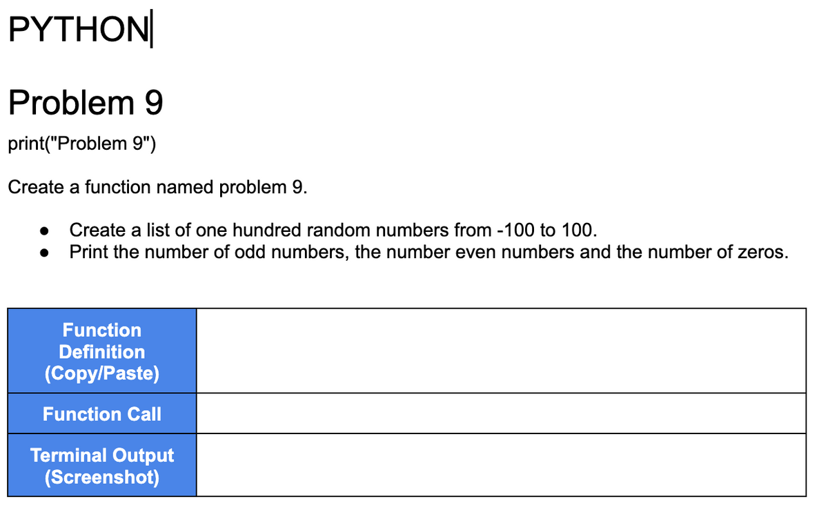 PYTHON
Problem 9
print("Problem 9")
Create a function named problem 9.
Create a list of one hundred random numbers from -100 to 100.
● Print the number of odd numbers, the number even numbers and the number of zeros.
Function
Definition
(Copy/Paste)
Function Call
Terminal Output
(Screenshot)