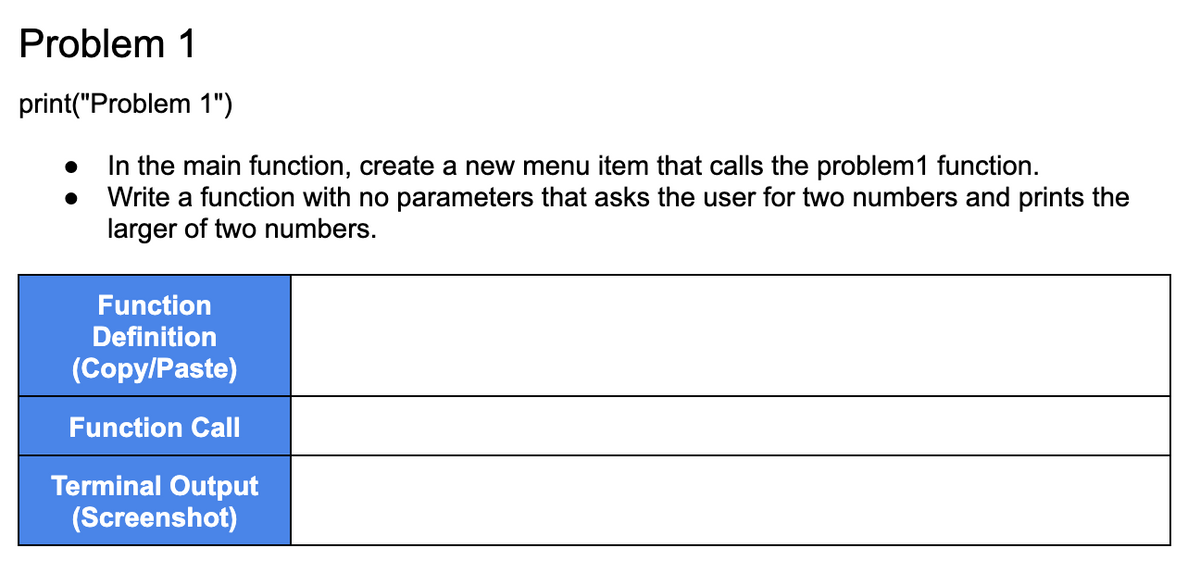 Problem 1
print("Problem 1")
In the main function, create a new menu item that calls the problem1 function.
Write a function with no parameters that asks the user for two numbers and prints the
larger of two numbers.
Function
Definition
(Copy/Paste)
Function Call
Terminal Output
(Screenshot)