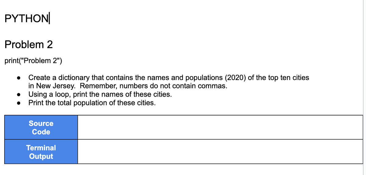 PYTHON
Problem 2
print("Problem 2")
Create a dictionary that contains the names and populations (2020) of the top ten cities
in New Jersey. Remember, numbers do not contain commas.
Using a loop, print the names of these cities.
Print the total population of these cities.
Source
Code
Terminal
Output