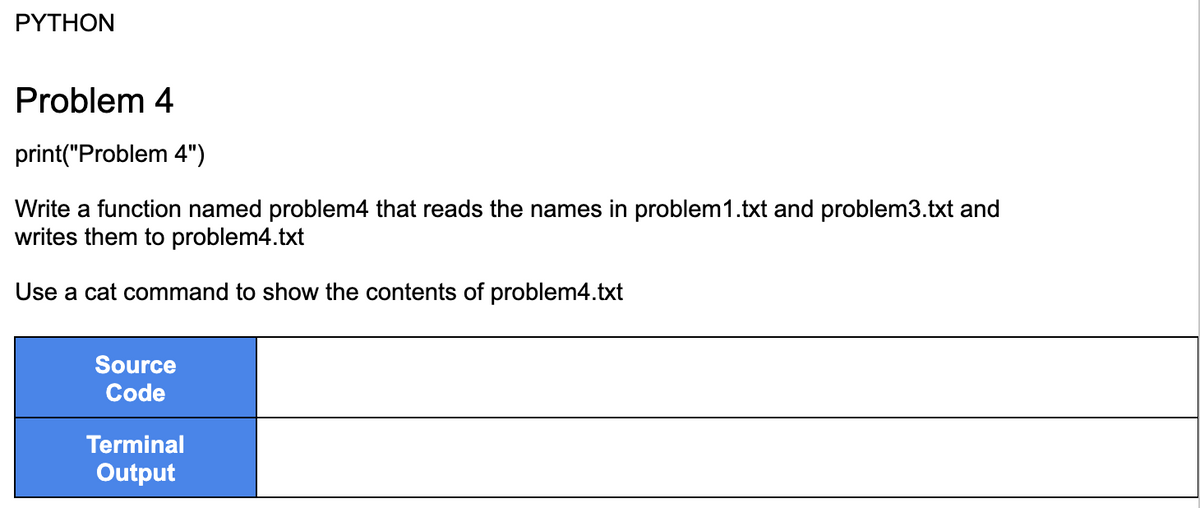 PYTHON
Problem 4
print("Problem 4")
Write a function named problem4 that reads the names in problem1.txt and problem3.txt and
writes them to problem4.txt
Use a cat command to show the contents of problem4.txt
Source
Code
Terminal
Output