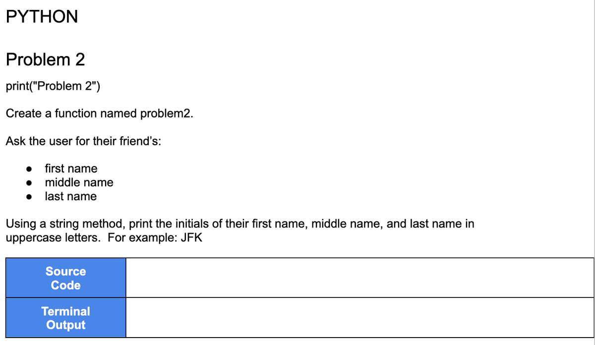 PYTHON
Problem 2
print("Problem 2")
Create a function named problem2.
Ask the user for their friend's:
● first name
●
middle name
last name
Using a string method, print the initials of their first name, middle name, and last name in
uppercase letters. For example: JFK
Source
Code
Terminal
Output