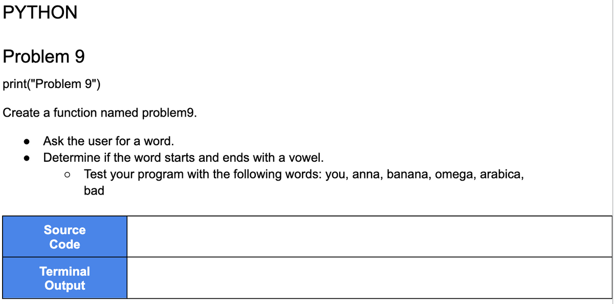 PYTHON
Problem 9
print("Problem 9")
Create a function named problem9.
Ask the user for a word.
Determine if the word starts and ends with a vowel.
●
O Test your program with the following words: you, anna, banana, omega, arabica,
bad
Source
Code
Terminal
Output