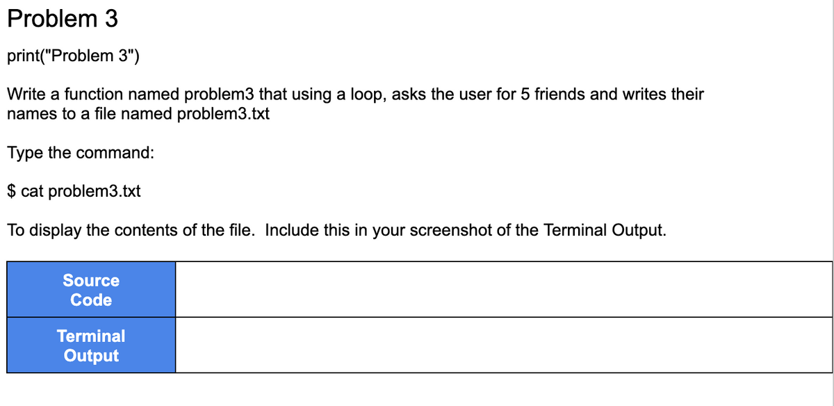 Problem 3
print("Problem 3")
Write a function named problem3 that using a loop, asks the user for 5 friends and writes their
names to a file named problem3.txt
Type the command:
$ cat problem3.txt
To display the contents of the file. Include this in your screenshot of the Terminal Output.
Source
Code
Terminal
Output