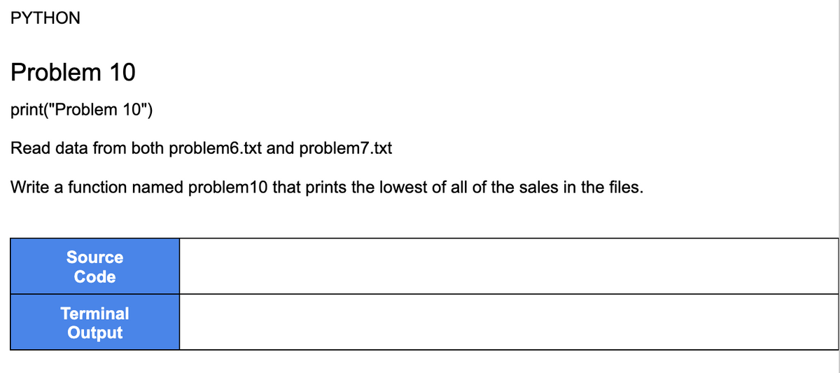 PYTHON
Problem 10
print("Problem 10")
Read data from both problem6.txt and problem 7.txt
Write a function named problem 10 that prints the lowest of all of the sales in the files.
Source
Code
Terminal
Output