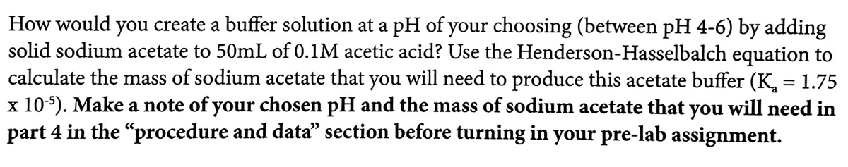 How would you create a buffer solution at a pH of your choosing (between pH 4-6) by adding
solid sodium acetate to 50mL of 0.1M acetic acid? Use the Henderson-Hasselbalch equation to
calculate the mass of sodium acetate that you will need to produce this acetate buffer (K, = 1.75
x 10-5). Make a note of your chosen pH and the mass of sodium acetate that you will need in
part 4 in the "procedure and data" section before turning in your pre-lab assignment.
