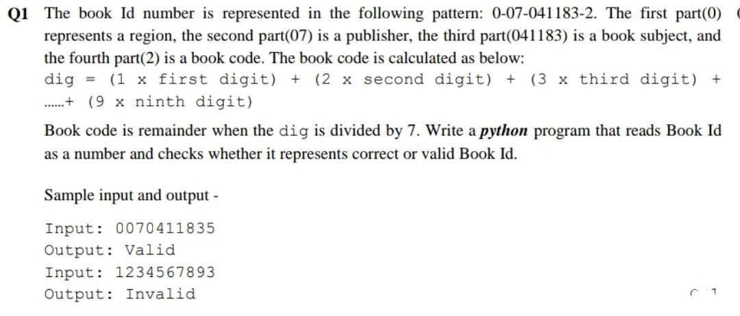 Q1 The book Id number is represented in the following pattern: 0-07-041183-2. The first part(0)
represents a region, the second part(07) is a publisher, the third part(041183) is a book subject, and
the fourth part(2) is a book code. The book code is calculated as below:
dig = (1 x first digit) + (2 x second digit) + (3 x third digit) +
.......+(9 x ninth digit)
Book code is remainder when the dig is divided by 7. Write a python program that reads Book Id
as a number and checks whether it represents correct or valid Book Id.
Sample input and output -
Input: 0070411835
Output: Valid
Input: 1234567893
Output: Invalid