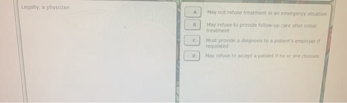 Legally, a physician
A
B
C
D
May not refuse treatment in an emergency situation
May refuse to provide follow-up care after initial
treatment
Must provide a diagnosis to a patient's employer if
requested
May refuse to accept a patient if he or she chooses