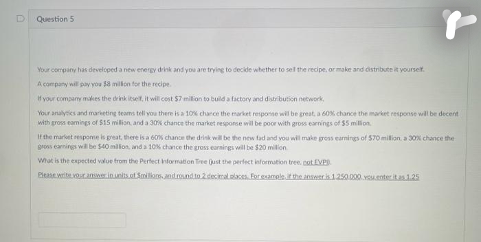 Question 5
Your company has developed a new energy drink and you are trying to decide whether to sell the recipe, or make and distribute it yourself.
A company will pay you $8 million for the recipe.
If your company makes the drink itself, it will cost $7 million to build a factory and distribution network.
Your analytics and marketing teams tell you there is a 10% chance the market response will be great, a 60% chance the market response will be decent
with gross earnings of $15 million, and a 30% chance the market response will be poor with gross earnings of $5 million.
If the market response is great, there is a 60% chance the drink will be the new fad and you will make gross earnings of $70 million, a 30% chance the
gross earnings will be $40 million, and a 10% chance the gross earnings will be $20 million
What is the expected value from the Perfect Information Tree Gust the perfect information tree. not EVP)
Please write your answer in units of Smillions, and round to 2 decimal places. For example if the answer is 1.250.000. you enter it as 1.25