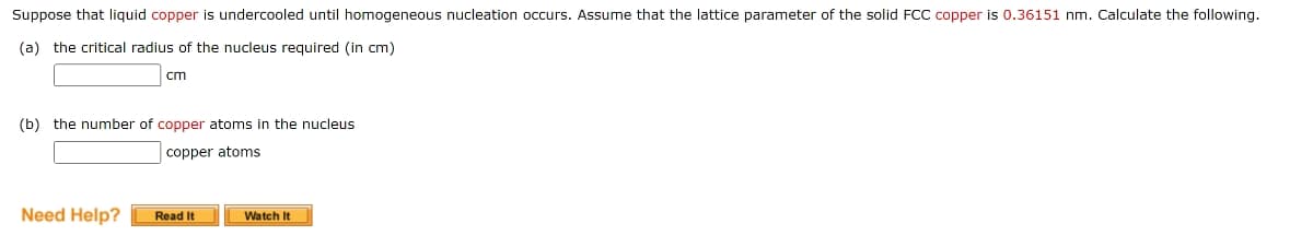 Suppose that liquid copper is undercooled until homogeneous nucleation occurs. Assume that the lattice parameter of the solid FCC copper is 0.36151 nm. Calculate the following.
(a) the critical radius of the nucleus required (in cm)
cm
(b) the number of copper atoms in the nucleus
copper atoms
Need Help?
Read It
Watch It