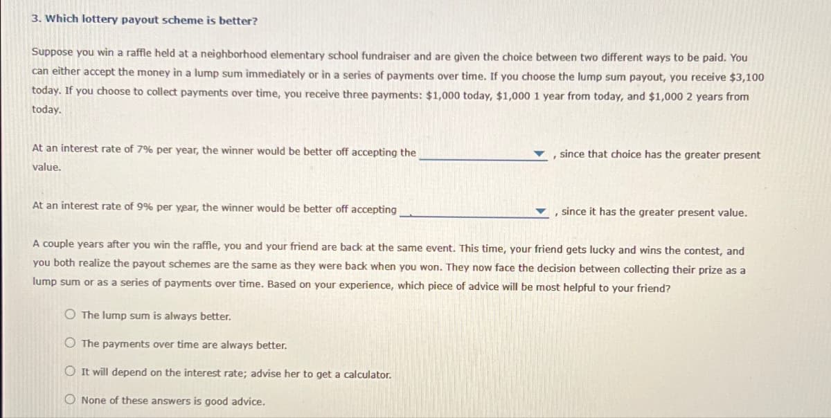 3. Which lottery payout scheme is better?
Suppose you win a raffle held at a neighborhood elementary school fundraiser and are given the choice between two different ways to be paid. You
can either accept the money in a lump sum immediately or in a series of payments over time. If you choose the lump sum payout, you receive $3,100
today. If you choose to collect payments over time, you receive three payments: $1,000 today, $1,000 1 year from today, and $1,000 2 years from
today.
At an interest rate of 7% per year, the winner would be better off accepting the
value.
At an interest rate of 9% per year, the winner would be better off accepting
since that choice has the greater present
O The lump sum is always better.
O The payments over time are always better.
O It will depend on the interest rate; advise her to get a calculator.
O None of these answers is good advice.
, since it has the greater present value.
A couple years after you win the raffle, you and your friend are back at the same event. This time, your friend gets lucky and wins the contest, and
you both realize the payout schemes are the same as they were back when you won. They now face the decision between collecting their prize as a
lump sum or as a series of payments over time. Based on your experience, which piece of advice will be most helpful to your friend?