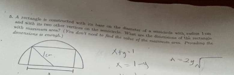 5. A rectangle is constructed with its base on the diameter of a semicircle with radius 1 cm
and with its two other vertices on the semicircle. What are the dimensions of the rectangle
with marimum area? (You don't need to find the value of the marimum area. Providing the
dimensions is enough.)
Vem
x+y=1
x = 1-9
کہ 29 = A