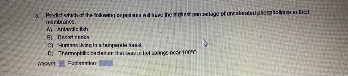 8. Predict which of the following organisms will have the highest percentage of unsaturated phospholipids in their
membranes.
A) Antarctic fish
B) Desert snake
C)
Humans living in a temperate forest
D) Thermophilic bacterium that lives in hot springs near 100°C
Answer: Explanation: