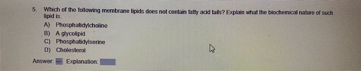 5. Which of the following membrane lipids does not contain fatty acid tails? Explain what the biochemical nature of such
lipid is.
A) Phosphatidylcholine
B) A glycolipid
C) Phosphatidylserine
D) Cholesterol
Answer: Explanation: