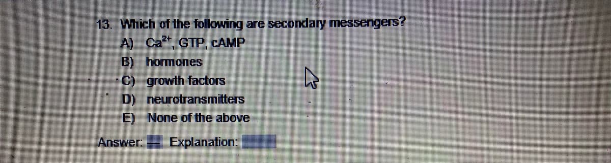 13. Which of the following are secondary messengers?
A) Ca², GTP, CAMP
B) hormones
-C) growth factors
D) neurotransmitters
E) None of the above
Answer: Explanation: