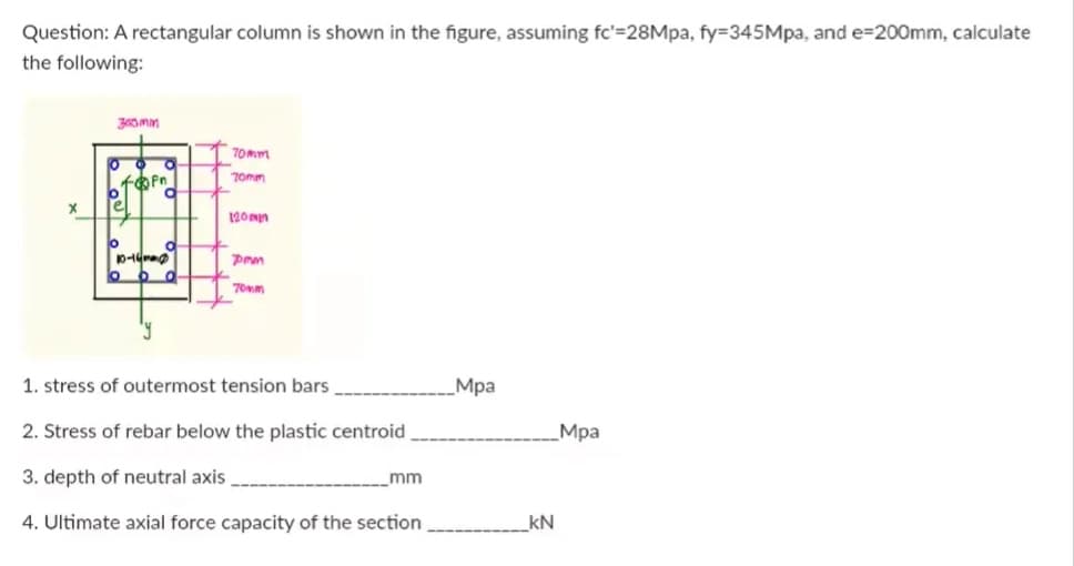 Question: A rectangular column is shown in the figure, assuming fc'=28Mpa, fy=345Mpa, and e=200mm, calculate
the following:
X
e
o
topn
10-14m
O
y
O
6 d.
70mm
70mm
120mm
7mm
70mm
1. stress of outermost tension bars
2. Stress of rebar below the plastic centroid
3. depth of neutral axis
4. Ultimate axial force capacity of the section
mm
Mpa
_kN
Mpa