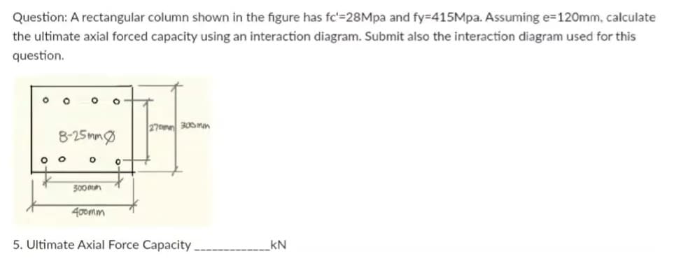 Question: A rectangular column shown in the figure has fc'=28Mpa and fy=415Mpa. Assuming e=120mm, calculate
the ultimate axial forced capacity using an interaction diagram. Submit also the interaction diagram used for this
question.
O
O
O O O
8-25mm
O
O
300mm
400mm
0
270mm 300mm
5. Ultimate Axial Force Capacity.
KN