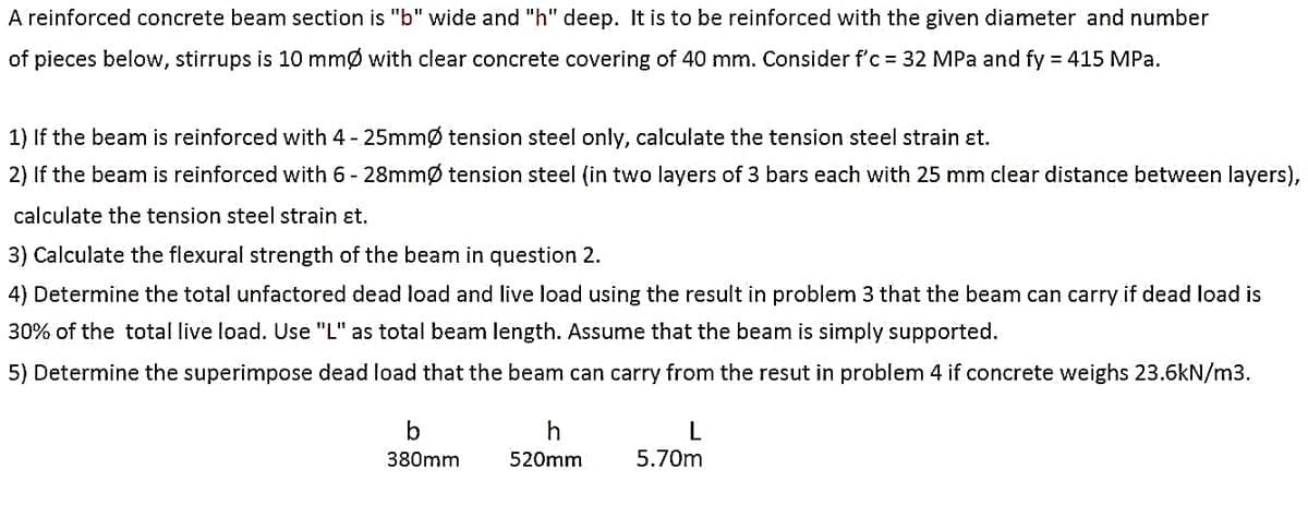 A reinforced concrete beam section is "b" wide and "h" deep. It is to be reinforced with the given diameter and number
of pieces below, stirrups is 10 mmØ with clear concrete covering of 40 mm. Consider f'c = 32 MPa and fy = 415 MPa.
1) If the beam is reinforced with 4 - 25mmØ tension steel only, calculate the tension steel strain et.
2) If the beam is reinforced with 6-28mmØ tension steel (in two layers of 3 bars each with 25 mm clear distance between layers),
calculate the tension steel strain et.
3) Calculate the flexural strength of the beam in question 2.
4) Determine the total unfactored dead load and live load using the result in problem 3 that the beam can carry if dead load is
30% of the total live load. Use "L" as total beam length. Assume that the beam is simply supported.
5) Determine the superimpose dead load that the beam can carry from the resut in problem 4 if concrete weighs 23.6kN/m3.
b
380mm
h
520mm
L
5.70m