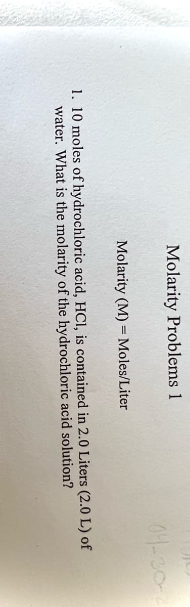 Molarity Problems 1
04-30-
Molarity (M) = Moles/Liter
1. 10 moles of hydrochloric acid, HCl, is contained in 2.0 Liters (2.0 L) of
water. What is the molarity of the hydrochloric acid solution?