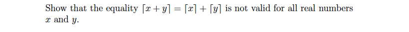 **Problem Statement:**

Show that the equality \(\lfloor x + y \rfloor = \lfloor x \rfloor + \lfloor y \rfloor\) is not valid for all real numbers \(x\) and \(y\).

---

**Explanation:**

This problem asks you to demonstrate that the equation involving the floor function is not universally true. The floor function, \(\lfloor x \rfloor\), represents the greatest integer less than or equal to \(x\). 

**Detailed Analysis:**

1. **Understanding the Floor Function:**
   - \(\lfloor x + y \rfloor\): This is the largest integer less than or equal to the sum \(x + y\).
   - \(\lfloor x \rfloor + \lfloor y \rfloor\): This represents the sum of the largest integers less than or equal to \(x\) and \(y\) separately.

2. **Counterexample:**
   - Consider \(x = 1.5\) and \(y = 1.5\).
   - \(\lfloor 1.5 \rfloor = 1\) and \(\lfloor 1.5 \rfloor = 1\).
   - Thus, \(\lfloor x \rfloor + \lfloor y \rfloor = 1 + 1 = 2\).
   - However, \(\lfloor x + y \rfloor = \lfloor 1.5 + 1.5 \rfloor = \lfloor 3 \rfloor = 3\).

This counterexample illustrates that the equality \(\lfloor x + y \rfloor = \lfloor x \rfloor + \lfloor y \rfloor\) does not hold in this case, proving that it is not valid for all real numbers \(x\) and \(y\).