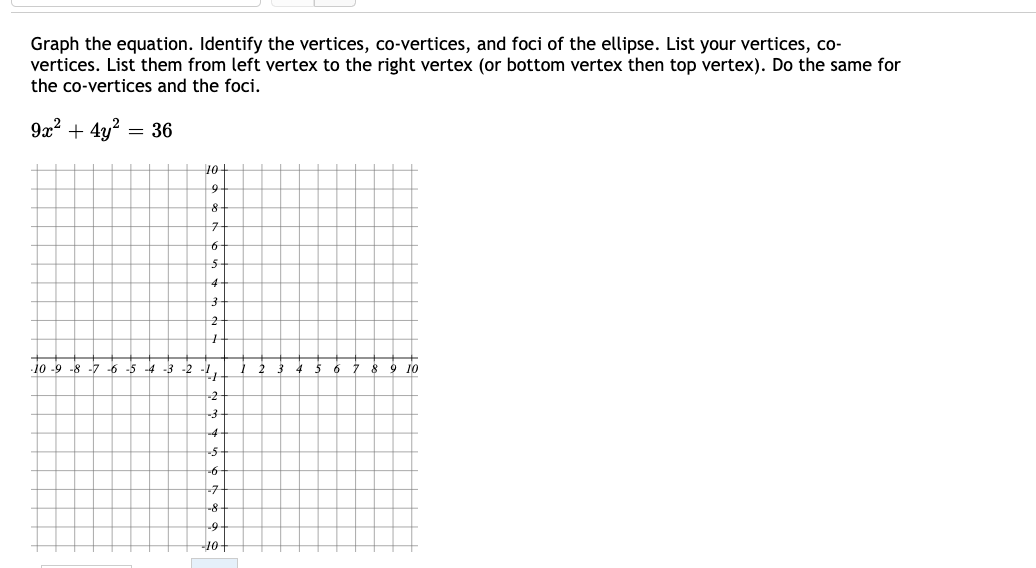 Graph the equation. Identify the vertices, co-vertices, and foci of the ellipse. List your vertices, co-
vertices. List them from left vertex to the right vertex (or bottom vertex then top vertex). Do the same for
the co-vertices and the foci.
9x? + 4y?
= 36
10
구
5-
4-
.10 -9 -8 -7 -6 -5 -4 -3 -2
2
7 8
9 10
-2
-4
-5
-7
-8
