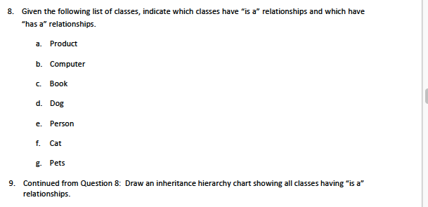 8. Given the following list of classes, indicate which classes have "is a" relationships and which have
"has a" relationships.
a.
Product
b. Computer
C.
Book
d. Dog
e. Person
f.
Cat
g. Pets
9. Continued from Question 8: Draw an inheritance hierarchy chart showing all classes having "is a"
relationships.
