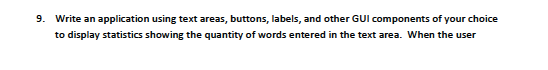 9. Write an application using text areas, buttons, labels, and other GUI components of your choice
to display statistics showing the quantity of words entered in the text area. When the user
