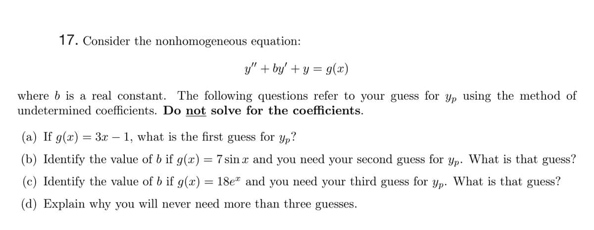 17. Consider the nonhomogeneous equation:
y" + by' + y = g(x)
where b is a real constant. The following questions refer to your guess for yp using the method of
undetermined coefficients. Do not solve for the coefficients.
(a) If g(x) = 3x – 1, what is the first guess for y,?
Yp?
(b) Identify the value of b if g(x) = 7 sin x and
you
need
your second guess
for
Yp.
What is that guess?
(c) Identify the value of b if g(x) = 18e* and
you need
your third guess
for
Yp.
What is that guess?
(d) Explain why you will never need more than three guesses.
