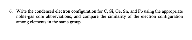 6. Write the condensed electron configuration for C, Si, Ge, Sn, and Pb using the appropriate
noble-gas core abbreviations, and compare the similarity of the electron configuration
among elements in the same group.
