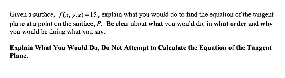 Given a surface, f(x,y,z)=15, explain what you would do to find the equation of the tangent
plane at a point on the surface, P. Be clear about what you would do, in what order and why
you would be doing what you say.
Explain What You Would Do, Do Not Attempt to Calculate the Equation of the Tangent
Plane.
