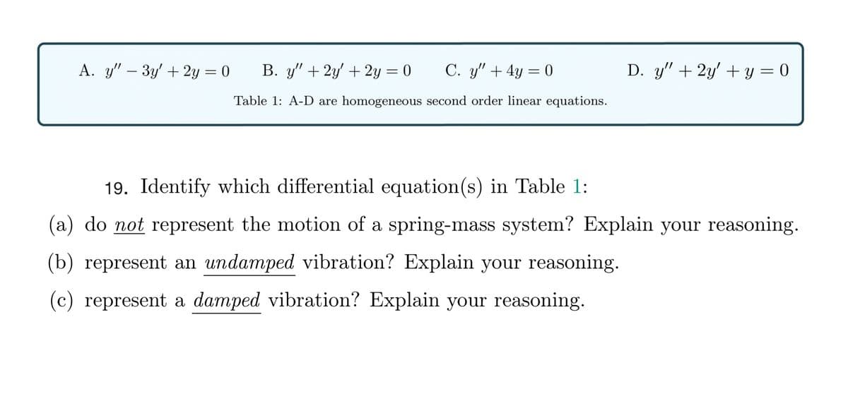 A. y" – 3y' + 2y = 0
B. y" + 2y' + 2y = 0
C. y" + 4y = 0
D. y" + 2y' + y = 0
%3D
Table 1: A-D are homogeneous second order linear equations.
19. Identify which differential equation(s) in Table 1:
(a) do not represent the motion of a spring-mass system? Explain your reasoning.
(b) represent an undamped vibration? Explain your reasoning.
(c) represent a damped vibration? Explain your reasoning.
