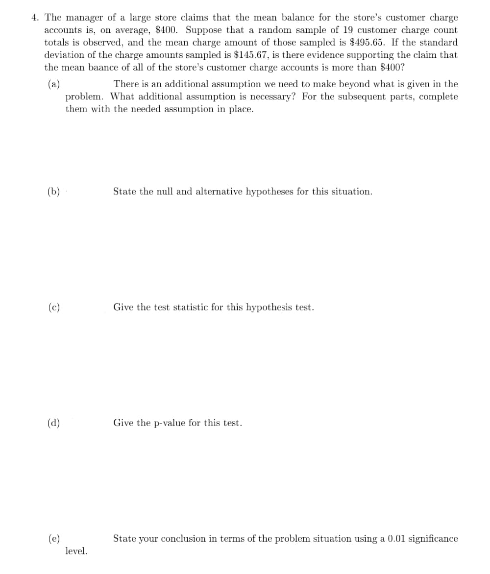 4. The manager of a large store claims that the mean balance for the store's customer charge
accounts is, on average, $400. Suppose that a random sample of 19 customer charge count
totals is observed, and the mean charge amount of those sampled is $495.65. If the standard
deviation of the charge amounts sampled is $145.67, is there evidence supporting the claim that
the mean baance of all of the store's customer charge accounts is more than $400?
(a)
problem. What additional assumption is necessary? For the subsequent parts, complete
them with the needed assumption in place.
There is an additional assumption we need to make beyond what is given in the
(b)
State the null and alternative hypotheses for this situation.
(c)
Give the test statistic for this hypothesis test.
(d)
Give the p-value for this test.
(e)
State your conclusion in terms of the problem situation using a 0.01 significance
level.
