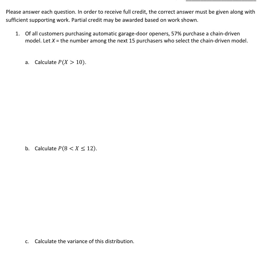 Please answer each question. In order to receive full credit, the correct answer must be given along with
sufficient supporting work. Partial credit may be awarded based on work shown.
1. Of all customers purchasing automatic garage-door openers, 57% purchase a chain-driven
model. Let X = the number among the next 15 purchasers who select the chain-driven model.
a. Calculate P(X > 10).
b. Calculate P(8 <X < 12).
C.
Calculate the variance of this distribution.
