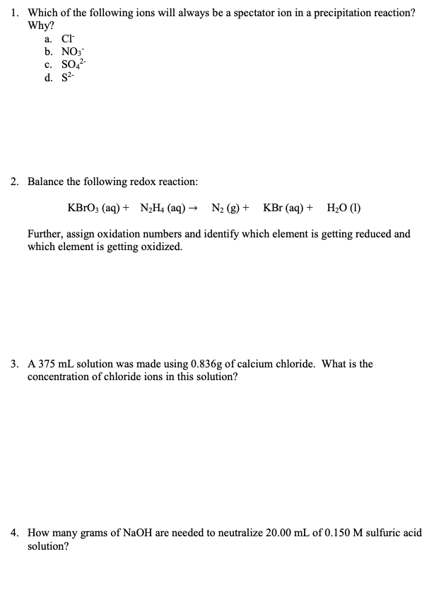 1. Which of the following ions will always be a spectator ion in a precipitation reaction?
Why?
а. C
b. NO;
c. SO,2-
d. S-
2. Balance the following redox reaction:
KBГO3 (aq) + NНа (аq) — N- (g) + KBr (aq) + H,0 ()
Further, assign oxidation numbers and identify which element is getting reduced and
which element is getting oxidized.
3. A 375 mL solution was made using 0.836g of calcium chloride. What is the
concentration of chloride ions in this solution?
4. How many grams of NaOH are needed to neutralize 20.00 mL of 0.150 M sulfuric acid
solution?
