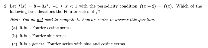 2. Let f(x) = 8+ 3x*, –1 < x < 1 with the periodicity condition f(x + 2) = f(x). Which of the
following best describes the Fourier series of f?
Hint: You do not need to compute to Fourier series to answer this question.
(a) It is a Fourier cosine series.
(b) It is a Fourier sine series.
(c) It is a general Fourier series with sine and cosine terms.
