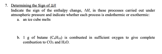 7. Determining the Sign of AH
Indicate the sign of the enthalpy change, AH, in these processes carried out under
atmospheric pressure and indicate whether each process is endothermic or exothermic:
a. an ice cube melts
b. 1 g of butane (C4H10) is combusted in sufficient oxygen to give complete
combustion to CO2 and H2O.
