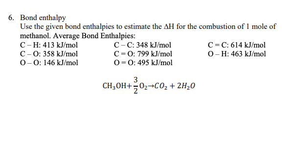 6. Bond enthalpy
Use the given bond enthalpies to estimate the AH for the combustion of 1 mole of
methanol. Average Bond Enthalpies:
C- H: 413 kJ/mol
C- 0: 358 kJ/mol
0-0: 146 kJ/mol
C-C: 348 kJ/mol
C= 0: 799 kJ/mol
O = 0: 495 kJ/mol
C= C: 614 kJ/mol
O- H: 463 kJ/mol
3
CH3OH+02¬CO02 + 2H20
