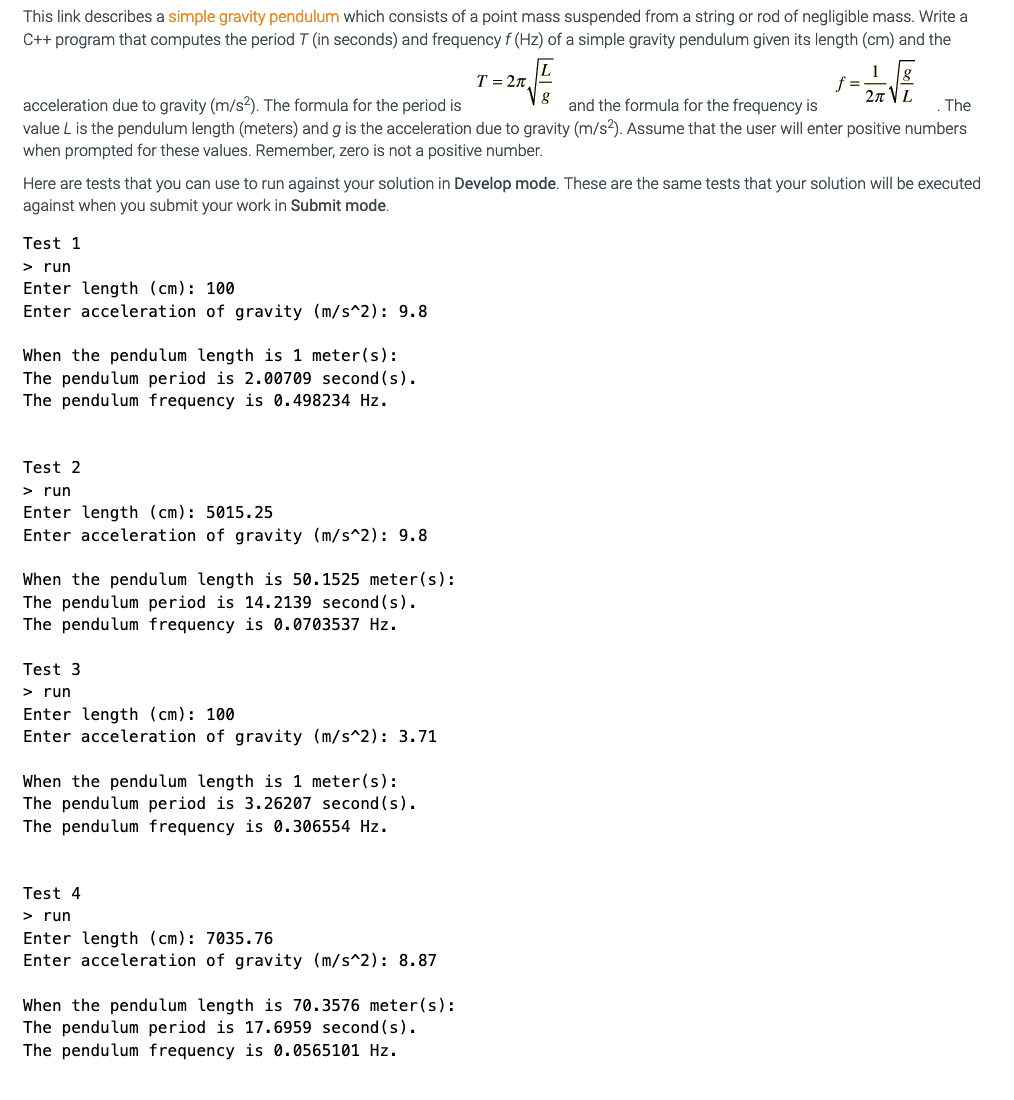 This link describes a simple gravity pendulum which consists of a point mass suspended from a string or rod of negligible mass. Write a
C++ program that computes the period T (in seconds) and frequency f (Hz) of a simple gravity pendulum given its length (cm) and the
T = 27L
1
f =
2n VL
acceleration due to gravity (m/s2). The formula for the period is
value L is the pendulum length (meters) and g is the acceleration due to gravity (m/s?). Assume that the user will enter positive numbers
and the formula for the frequency is
The
when prompted for these values. Remember, zero is not a positive number.
Here are tests that you can use to run against your solution in Develop mode. These are the same tests that your solution will be executed
against when you submit your work in Submit mode.
Test 1
> run
Enter length (cm): 100
Enter acceleration of gravity (m/s^2): 9.8
When the pendulum length is 1 meter(s):
The pendulum period is 2.00709 second (s).
The pendulum frequency is 0.498234 Hz.
Test 2
> run
Enter length (cm): 5015.25
Enter acceleration of gravity (m/s^2): 9.8
When the pendulum length is 50.1525 meter(s):
The pendulum period is 14.2139 second (s).
The pendulum frequency is 0.0703537 Hz.
Test 3
> run
Enter length (cm): 100
Enter acceleration of gravity (m/s^2): 3.71
When the pendulum length is 1 meter(s):
The pendulum period is 3.26207 second (s).
The pendulum frequency is 0.306554 Hz.
Test 4
> run
Enter length (cm): 7035.76
Enter acceleration of gravity (m/s^2): 8.87
When the pendulum length is 70.3576 meter(s):
The pendulum period is 17.6959 second (s).
The pendulum frequency is 0.0565101 Hz.
