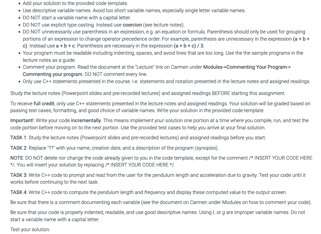 • Add your solution to the provided code template.
• Use descriptive variable names. Avoid too short variable names, especially single letter variable names.
• DO NOT start a variable name with a capital letter.
• DO NOT use explicit type casting. Instead use coercion (see lecture notes).
• DO NOT unnecessarily use parenthesis in an expression, e.g. an equation or formula. Parenthesis should only be used for grouping
portions of an expression to change operator precedence order. For example, parenthesis are unnecessary in the expression (a + b +
c). Instead use a +b+c. Parenthesis are necessary in the expression (a + b+ c) /3.
• Your program must be readable including indenting, spaces, and avoid lines that are too long. Use the the sample programs in the
lecture notes as a guide.
• Comment your program. Read the document at the "Lecture" link on Carmen under Modules->Commenting Your Program->
Commenting your program. DO NOT comment every line.
• Only use C++ statements presented in the course. I.e. statements and notation presented in the lecture notes and assigned readings.
Study the lecture notes (Powerpoint slides and pre-recorded lectures) and assigned readings BEFORE starting this assignment.
To receive full credit, only use C++ statements presented in the lecture notes and assigned readings. Your solution will be graded based on
passing test cases, formatting, and good choice of variable names. Write your solution in the provided code template.
Important!: Write your code incrementally. This means implement your solution one portion at a time where you compile, run, and test the
code portion before moving on to the next portion. Use the provided test cases to help you arrive at your final solution.
TASK 1: Study the lecture notes (Powerpoint slides and pre-recorded lectures) and assigned readings before you start.
TASK 2: Replace "??" with your name, creation date, and a description of the program (synopsis).
NOTE: DO NOT delete nor change the code already given to you in the code template, except for the comment /* INSERT YOUR CODE HERE
*/. You will insert your solution by replacing /* INSERT YOUR CODE HERE */.
TASK 3: Write C++ code to prompt and read from the user for the pendulum length and acceleration due to gravity. Test your code until it
works before continuing to the next task.
TASK 4: Write C++ code to compute the pendulum length and frequency and display these computed value to the output screen.
Be sure that there is a comment documenting each variable (see the document on Carmen under Modules on how to comment your code).
Be sure that your code is properly indented, readable, and use good descriptive names. Using L or g are improper variable names. Do not
start a variable name with a capital letter.
Test your solution.
